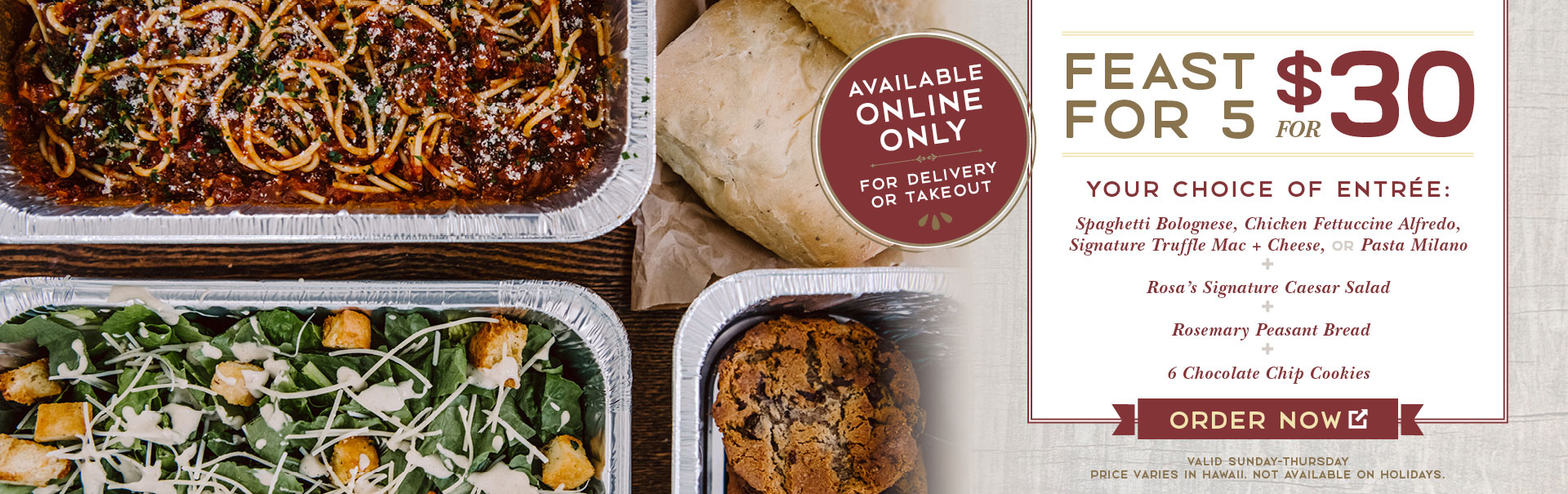 <p>Premium Feast for 5 for $30. Your choice of entree: Spaghetti Bolognese, Chicken Fettuccine Alfredo, Signature Truffle Mac & Cheese or Pasta Milano. + Rosa's Signature Caesar Salad. + Rosemary Peasant Bread. + 6 Chocolate Chip Cookies. Order Now. Valid Sunday-Thursday. Price varies in Hawaii. Not available on Holidays.</p>
