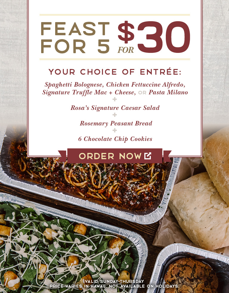 <p>Premium Feast for 5 for $30. Your choice of entree: Spaghetti Bolognese, Chicken Fettuccine Alfredo, Signature Truffle Mac & Cheese or Pasta Milano. + Rosa's Signature Caesar Salad. + Rosemary Peasant Bread. + 6 Chocolate Chip Cookies. Order Now. Valid Sunday-Thursday. Price varies in Hawaii. Not available on Holidays.</p>
